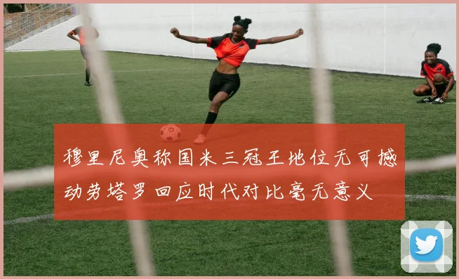 穆里尼奥称国米三冠王地位无可撼动劳塔罗回应时代对比毫无意义