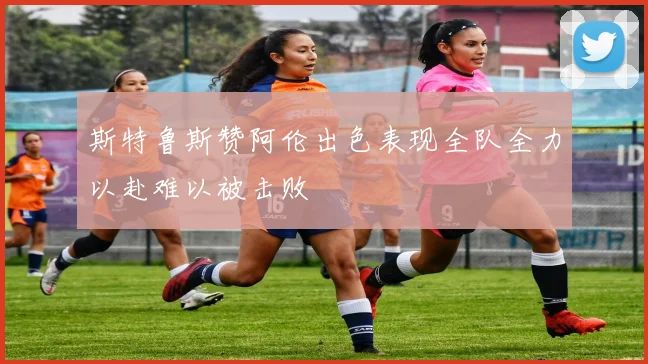 斯特鲁斯赞阿伦出色表现全队全力以赴难以被击败