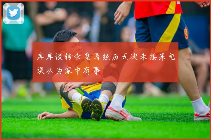 库库谈转会皇马经历五次未接来电误以为家中有事