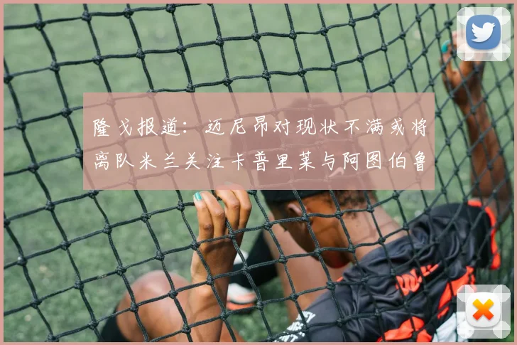 隆戈报道：迈尼昂对现状不满或将离队米兰关注卡普里莱与阿图伯鲁转会动态