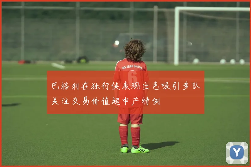 巴格利在独行侠表现出色吸引多队关注交易价值超中产特例