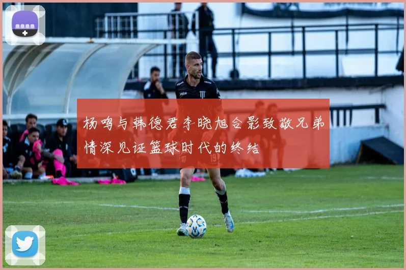 杨鸣与韩德君李晓旭合影致敬兄弟情深见证篮球时代的终结