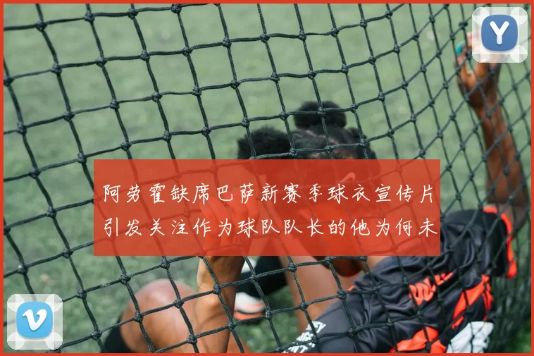 阿劳霍缺席巴萨新赛季球衣宣传片引发关注作为球队队长的他为何未现身