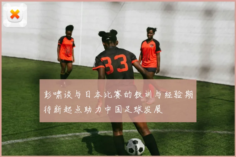 彭啸谈与日本比赛的教训与经验期待新起点助力中国足球发展