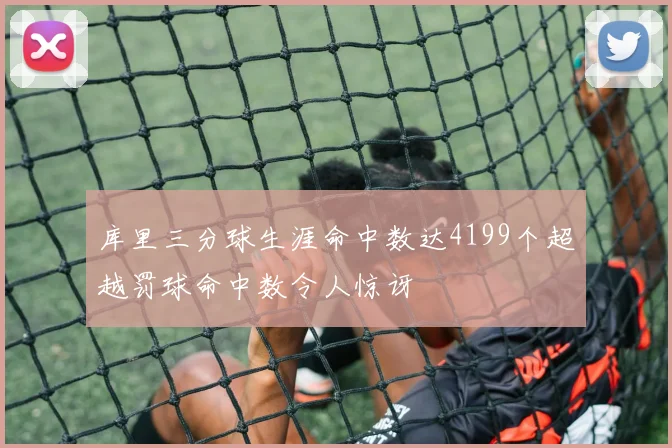 库里三分球生涯命中数达4199个超越罚球命中数令人惊讶