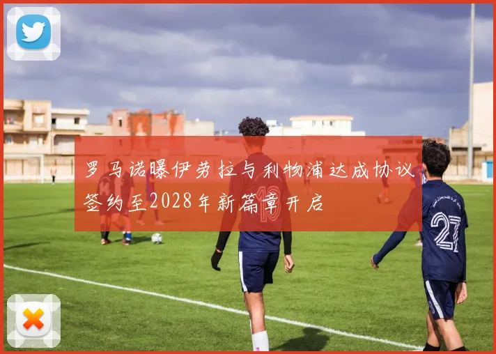 罗马诺曝伊劳拉与利物浦达成协议签约至2028年新篇章开启
