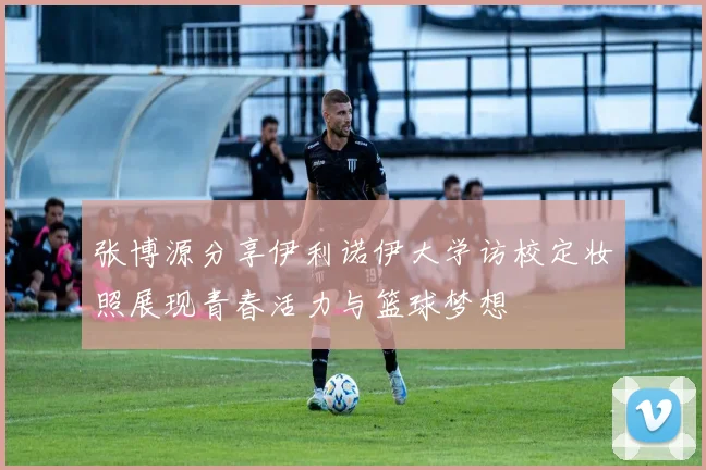 张博源分享伊利诺伊大学访校定妆照展现青春活力与篮球梦想
