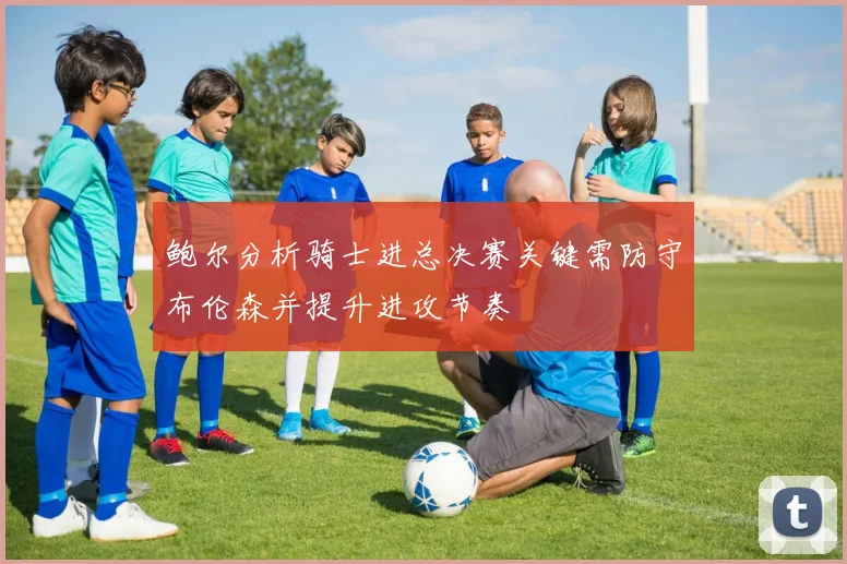 鲍尔分析骑士进总决赛关键需防守布伦森并提升进攻节奏