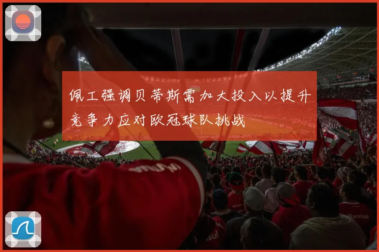 佩工强调贝蒂斯需加大投入以提升竞争力应对欧冠球队挑战