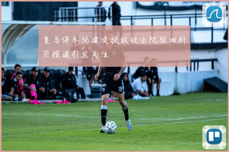 皇马停车场建设授权被法院驳回科贝报道引发关注