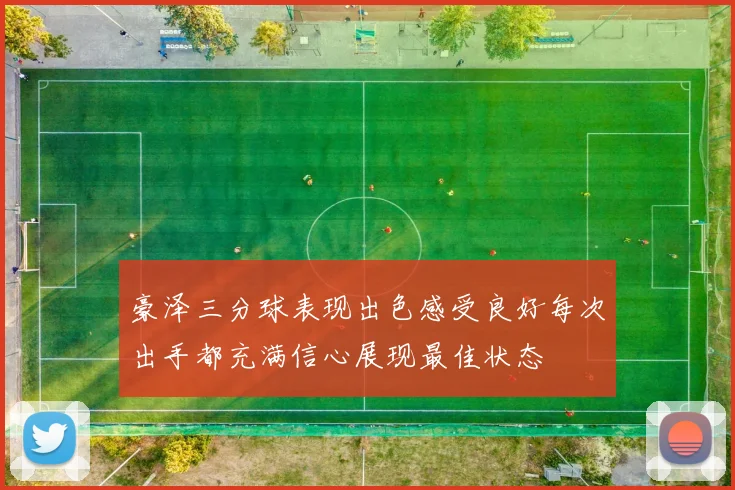 豪泽三分球表现出色感受良好每次出手都充满信心展现最佳状态