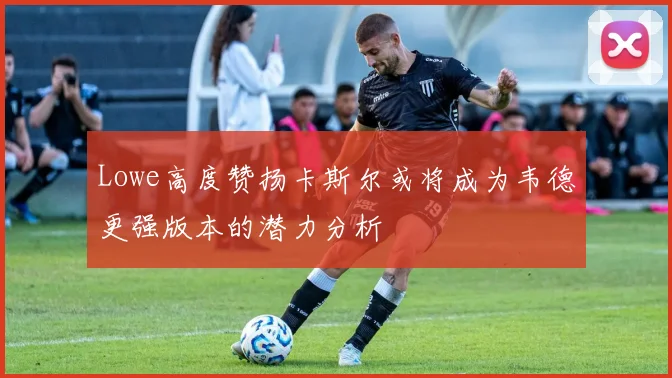 Lowe高度赞扬卡斯尔或将成为韦德更强版本的潜力分析